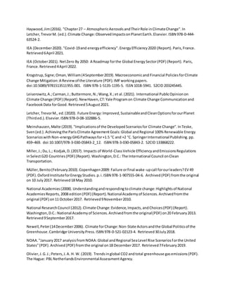 Haywood,Jim(2016). "Chapter27 – AtmosphericAerosolsandTheirRole inClimateChange".In
Letcher,TrevorM. (ed.).Climate Change:ObservedImpactsonPlanetEarth.Elsevier.ISBN 978-0-444-
63524-2.
IEA (December2020)."Covid-19and energyefficiency".EnergyEfficiency2020 (Report).Paris,France.
Retrieved6April 2021.
IEA (October2021). NetZero By 2050: A Roadmap forthe Global EnergySector(PDF) (Report). Paris,
France.Retrieved4April 2022.
Krogstrup,Signe;Oman,William(4September2019). Macroeconomicand Financial PoliciesforClimate
Change Mitigation:A Reviewof the Literature (PDF).IMFworkingpapers.
doi:10.5089/9781513511955.001. ISBN 978-1-5135-1195-5. ISSN 1018-5941. S2CID 203245445.
Leiserowitz,A.;Carman,J.;Buttermore,N.;Wang,X.;et al.(2021). International PublicOpinionon
Climate Change (PDF) (Report).NewHaven,CT:Yale Programon Climate Change Communicationand
FacebookData forGood. Retrieved5August2021.
Letcher,TrevorM., ed.(2020). Future Energy:Improved,SustainableandCleanOptionsforourPlanet
(Thirded.).Elsevier.ISBN 978-0-08-102886-5.
Meinshausen,Malte (2019)."Implicationsof the DevelopedScenariosfor Climate Change".InTeske,
Sven(ed.).Achievingthe ParisClimate AgreementGoals:Global andRegional 100% Renewable Energy
ScenarioswithNon-energyGHGPathwaysfor+1.5 °C and +2 °C. SpringerInternational Publishing.pp.
459–469. doi:10.1007/978-3-030-05843-2_12. ISBN 978-3-030-05843-2. S2CID 133868222.
Miller,J.;Du,L.; Kodjak,D.(2017). Impacts of World-ClassVehicle EfficiencyandEmissionsRegulations
inSelectG20 Countries(PDF) (Report).Washington,D.C.:The International Council onClean
Transportation.
Müller,Benito(February2010).Copenhagen2009: Failure orfinal wake-upcall forourleaders?EV 49
(PDF).OxfordInstituteforEnergyStudies.p.i.ISBN 978-1-907555-04-6. Archived(PDF) fromthe original
on 10 July2017. Retrieved18 May 2010.
National Academies(2008).Understandingandrespondingtoclimate change:Highlightsof National
AcademiesReports,2008 edition(PDF) (Report).NationalAcademyof Sciences.Archivedfromthe
original (PDF) on11 October2017. Retrieved9November2010.
National ResearchCouncil (2012).Climate Change:Evidence,Impacts,andChoices(PDF) (Report).
Washington,D.C.:National Academyof Sciences.Archivedfromthe original(PDF) on20 February2013.
Retrieved9September2017.
Newell,Peter(14December2006). Climate forChange:Non-State Actorsandthe Global Politicsof the
Greenhouse.Cambridge UniversityPress.ISBN 978-0-521-02123-4. Retrieved30July2018.
NOAA."January2017 analysisfromNOAA:Global andRegional SeaLevel Rise Scenariosforthe United
States"(PDF).Archived(PDF) fromthe original on18 December2017. Retrieved7February2019.
Olivier,J.G.J.;Peters,J.A. H. W. (2019). Trendsinglobal CO2 andtotal greenhouse gasemissions(PDF).
The Hague: PBL NetherlandsEnvironmentalAssessmentAgency.
 