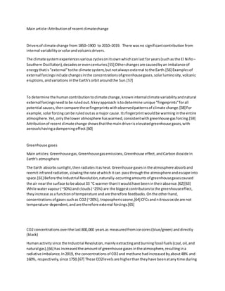 Main article:Attributionof recentclimatechange
Driversof climate change from 1850–1900 to 2010–2019. There wasno significantcontributionfrom
internal variabilityorsolarandvolcanicdrivers.
The climate systemexperiencesvariouscyclesonitsownwhichcan lastfor years(suchas the El Niño–
SouthernOscillation),decadesor evencenturies.[55] Otherchangesare causedbyan imbalance of
energythatis "external"tothe climate system,butnotalwaysexternal tothe Earth.[56] Examplesof
external forcingsinclude changesinthe concentrationsof greenhousegases,solarluminosity,volcanic
eruptions,andvariationsinthe Earth'sorbitaroundthe Sun.[57]
To determine the humancontributiontoclimate change,knowninternalclimate variabilityandnatural
external forcingsneedtobe ruledout.A keyapproach isto determine unique "fingerprints"forall
potential causes,thencompare thesefingerprintswithobservedpatternsof climate change.[58] For
example,solarforcingcanbe ruledoutas a major cause.Itsfingerprintwouldbe warminginthe entire
atmosphere.Yet,only the loweratmosphere haswarmed,consistentwithgreenhouse gasforcing.[59]
Attributionof recentclimate change showsthatthe maindriveriselevatedgreenhouse gases,with
aerosolshavingadampeningeffect.[60]
Greenhouse gases
Main articles:Greenhousegas,Greenhousegasemissions,Greenhouse effect,andCarbondioxide in
Earth's atmosphere
The Earth absorbssunlight,thenradiatesitasheat.Greenhouse gasesinthe atmosphere absorband
reemitinfraredradiation,slowingthe rate atwhichitcan passthroughthe atmosphere andescape into
space.[61] Before the Industrial Revolution,naturally-occurringamountsof greenhousegasescaused
the air near the surface to be about33 °C warmerthanit wouldhave beenintheirabsence.[62][63]
While watervapour(~50%) and clouds(~25%) are the biggestcontributorstothe greenhouseeffect,
theyincrease asa functionof temperature andare therefore feedbacks.Onthe otherhand,
concentrationsof gasessuchas CO2 (~20%), troposphericozone,[64] CFCsandnitrousoxide are not
temperature-dependent,andare therefore external forcings.[65]
CO2 concentrationsoverthe last800,000 yearsas measuredfromice cores(blue/green) anddirectly
(black)
Human activitysince the Industrial Revolution,mainlyextractingandburningfossilfuels(coal,oil,and
natural gas),[66] has increasedthe amountof greenhouse gasesinthe atmosphere,resultingina
radiative imbalance.In2019, the concentrationsof CO2and methane hadincreasedbyabout48% and
160%, respectively,since 1750.[67] These CO2levelsare higherthantheyhave beenatany time during
 