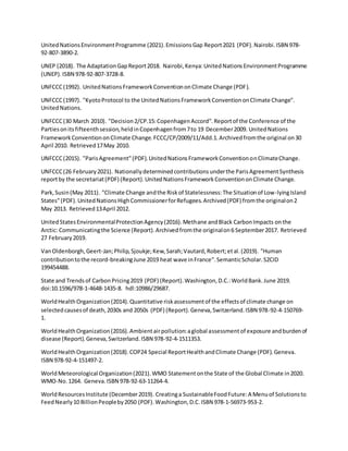 UnitedNationsEnvironmentProgramme (2021).EmissionsGap Report2021 (PDF).Nairobi.ISBN 978-
92-807-3890-2.
UNEP (2018). The AdaptationGapReport2018. Nairobi,Kenya:UnitedNationsEnvironmentProgramme
(UNEP).ISBN 978-92-807-3728-8.
UNFCCC(1992). UnitedNationsFrameworkConventiononClimate Change (PDF).
UNFCCC(1997). "KyotoProtocol to the UnitedNationsFrameworkConventiononClimate Change".
UnitedNations.
UNFCCC(30 March 2010). "Decision2/CP.15:CopenhagenAccord".Reportof the Conference of the
Partiesonitsfifteenthsession,heldinCopenhagenfrom7to 19 December2009. UnitedNations
FrameworkConventiononClimate Change.FCCC/CP/2009/11/Add.1.Archivedfromthe original on30
April 2010. Retrieved17May 2010.
UNFCCC(2015). "ParisAgreement"(PDF).UnitedNationsFrameworkConventiononClimateChange.
UNFCCC(26 February2021). Nationallydeterminedcontributionsunderthe ParisAgreementSynthesis
reportby the secretariat(PDF) (Report).UnitedNationsFrameworkConventiononClimate Change.
Park,Susin(May 2011). "Climate Change andthe Riskof Statelessness:The Situationof Low-lyingIsland
States"(PDF).UnitedNationsHighCommissionerforRefugees.Archived(PDF) fromthe originalon2
May 2013. Retrieved13April 2012.
UnitedStatesEnvironmentalProtectionAgency(2016).Methane andBlack CarbonImpacts onthe
Arctic: Communicatingthe Science (Report).Archivedfromthe originalon6 September2017. Retrieved
27 February2019.
VanOldenborgh,Geert-Jan;Philip,Sjoukje;Kew,Sarah;Vautard,Robert;etal.(2019). "Human
contributiontothe record-breakingJune 2019 heat wave inFrance".SemanticScholar.S2CID
199454488.
State and Trendsof CarbonPricing2019 (PDF) (Report).Washington,D.C.:WorldBank.June 2019.
doi:10.1596/978-1-4648-1435-8. hdl:10986/29687.
WorldHealth Organization(2014).Quantitative riskassessmentof the effectsof climate change on
selectedcausesof death,2030s and 2050s (PDF) (Report).Geneva,Switzerland.ISBN 978-92-4-150769-
1.
WorldHealthOrganization(2016).Ambientairpollution:aglobal assessmentof exposure andburdenof
disease (Report).Geneva,Switzerland.ISBN 978-92-4-1511353.
WorldHealthOrganization(2018).COP24 Special ReportHealthandClimate Change (PDF).Geneva.
ISBN 978-92-4-151497-2.
WorldMeteorological Organization(2021).WMO Statementonthe State of the Global Climate in2020.
WMO-No.1264. Geneva.ISBN 978-92-63-11264-4.
WorldResourcesInstitute (December2019). Creatinga SustainableFoodFuture:A Menuof Solutionsto
FeedNearly10 BillionPeopleby2050 (PDF).Washington,D.C.ISBN 978-1-56973-953-2.
 