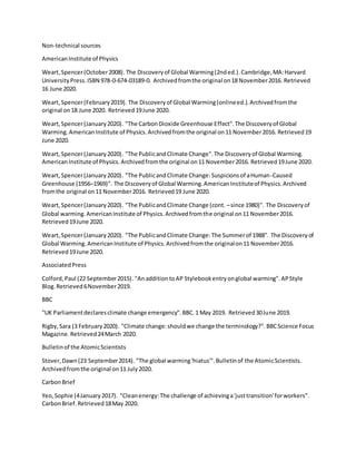 Non-technical sources
AmericanInstitute of Physics
Weart,Spencer(October2008). The Discoveryof Global Warming(2nded.).Cambridge,MA:Harvard
UniversityPress.ISBN 978-0-674-03189-0. Archivedfromthe original on18 November2016. Retrieved
16 June 2020.
Weart,Spencer(February2019). The Discoveryof Global Warming(onlineed.).Archivedfromthe
original on18 June 2020. Retrieved19June 2020.
Weart,Spencer(January2020). "The CarbonDioxide Greenhouse Effect".The Discoveryof Global
Warming.AmericanInstitute of Physics.Archivedfromthe original on11 November2016. Retrieved19
June 2020.
Weart,Spencer(January2020). "The PublicandClimate Change".The Discoveryof Global Warming.
AmericanInstitute of Physics.Archivedfromthe original on11 November2016. Retrieved19June 2020.
Weart,Spencer(January2020). "The PublicandClimate Change:Suspicionsof aHuman-Caused
Greenhouse (1956–1969)". The Discoveryof Global Warming.AmericanInstituteof Physics.Archived
fromthe original on11 November2016. Retrieved19 June 2020.
Weart,Spencer(January2020). "The PublicandClimate Change (cont. –since 1980)". The Discoveryof
Global warming.AmericanInstitute of Physics.Archivedfromthe original on11 November2016.
Retrieved19June 2020.
Weart,Spencer(January2020). "The PublicandClimate Change:The Summerof 1988". The Discoveryof
Global Warming.AmericanInstitute of Physics.Archivedfromthe originalon11 November2016.
Retrieved19June 2020.
AssociatedPress
Colford,Paul (22 September2015). "AnadditiontoAP Stylebookentryonglobal warming".APStyle
Blog.Retrieved6November2019.
BBC
"UK Parliamentdeclaresclimate change emergency".BBC.1 May 2019. Retrieved30June 2019.
Rigby,Sara (3 February2020). "Climate change:shouldwe change the terminology?".BBCScience Focus
Magazine.Retrieved24March 2020.
Bulletinof the AtomicScientists
Stover,Dawn(23 September2014). "The global warming'hiatus'".Bulletinof the AtomicScientists.
Archivedfromthe original on11 July2020.
CarbonBrief
Yeo,Sophie (4January2017). "Cleanenergy:The challenge of achievinga'justtransition'forworkers".
CarbonBrief.Retrieved18May 2020.
 