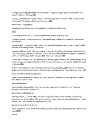 Carrington,Damian(6 April 2020). "Newrenewable energycapacityhitrecordlevelsin2019". The
Guardian.Retrieved25May 2020.
McCurry, Justin(28 October2020). "SouthKorea vowstogo carbon neutral by2050 to fightclimate
emergency".The Guardian.Retrieved6December2020.
International EnergyAgency
"ProjectedCostsof GeneratingElectricity2020". IEA.Retrieved4April 2022.
NASA
"Arcticamplification".NASA.2013.Archivedfromthe original on31 July2018.
Carlowicz,Michael (12September2018). "Wateryheatwave cooksthe Gulf of Maine".NASA'sEarth
Observatory.
Conway,ErikM. (5 December2008). "What's ina Name?Global Warmingvs.Climate Change".NASA.
Archivedfromthe original on9 August2010.
Riebeek,H.(16June 2011). "The CarbonCycle:Feature Articles:Effectsof Changingthe CarbonCycle".
Earth Observatory,partof the EOS ProjectScience OfficelocatedatNASA GoddardSpace FlightCenter.
Archivedfromthe original on6 February2013. Retrieved4February2013.
Shaftel,Holly(January2016)."What's ina name?Weather,global warmingandclimate change".NASA
Climate Change:Vital Signsof the Planet.Archivedfromthe original on28 September2018. Retrieved
12 October2018.
Shaftel,Holly;Jackson,Randal;Callery,Susan;Bailey,Daniel,eds.(7July2020). "Overview:Weather,
Global Warmingand Climate Change".Climate Change:Vital Signsof the Planet.Retrieved14July2020.
National Conference of State Legislators
"State Renewable PortfolioStandardsandGoals".National Conference of State Legislators.17April
2020. Retrieved3June 2020.
National Geographic
Welch,Craig(13 August2019). "Arcticpermafrostisthawingfast.That affectsusall".National
Geographic.Retrieved25August2019.
National Science DigitalLibrary
Fleming,JamesR.(17 March 2008). "Climate Change andAnthropogenicGreenhouse Warming:A
Selectionof KeyArticles,1824–1995, withInterpretive Essays".National Science Digital LibraryProject
Archive PALE:ClassicArticles.Retrieved7October2019.
Natural ResourcesDefenseCouncil
"What Is the CleanPowerPlan?".Natural ResourcesDefense Council.29September2017. Retrieved3
August2020.
Nature
 