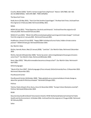 Crucifix,Michel (2016)."Earth's narrow escape froma bigfreeze".Nature.529 (7585): 162–163.
doi:10.1038/529162a. ISSN 1476-4687. PMID 26762453.
The NewYork Times
Rudd,Kevin(25 May 2015). "ParisCan't Be AnotherCopenhagen".The New YorkTimes.Archivedfrom
the original on3 February2018. Retrieved26May 2015.
NOAA
NOAA (10 July2011). "PolarOpposites:the ArcticandAntarctic".Archivedfromthe original on22
February2019. Retrieved20 February2019.
NOAA (17 June 2015). "What's the differencebetweenglobal warmingandclimate change?".Archived
fromthe original on1 January2021. Retrieved9January2021.
Huddleston,Amara(17July2019). "Happy 200th birthdaytoEunice Foote,hiddenclimate science
pioneer".NOAA Climate.gov.Retrieved8October2019.
Our Worldin Data
Ritchie,Hannah;Roser,Max (15 January2018). "LandUse". Our WorldinData. Retrieved1December
2019.
Ritchie,Hannah(18 September2020)."Sector bysector: where doglobal greenhouse gasemissions
come from?".Our Worldin Data. Retrieved28October2020.
Roser,Max (2022). "Whydidrenewablesbecomesocheapsofast?".Our WorldinData. Retrieved4
April 2022.
OxfordLanguages
"Word of the Year 2019". OxfordLanguages(Pressrelease).OxfordUniversityPress.21November2019.
Retrieved1November2021.
PewResearchCenter
PewResearchCenter(16October 2020). "Many globallyare asconcernedaboutclimate change as
aboutthe spreadof infectiousdiseases".Retrieved19August2021.
Politico
Tamma, Paola;Schaart,Eline;Gurzu,Anca (11 December2019). "Europe'sGreenDeal planunveiled".
Politico.Retrieved29December2019.
RIVM
DocumentarySeaBlind(DutchTelevision) (inDutch).RIVM:NetherlandsNationalInstitute forPublic
Healthand the Environment.11October2016. Archivedfrom the original on17 August2018. Retrieved
26 February2019.
Salon
 