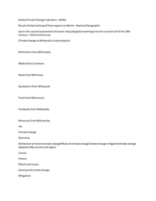 Global Climate Change Indicators –NOAA
Resultof total meltingof PolarregionsonWorld – National Geographic
Up-to-the-secondassessmentof human-inducedglobal warmingsince the second half of the 19th
century – OxfordUniversity
Climate change atWikipedia'ssisterprojects:
DefinitionsfromWiktionary
Mediafrom Commons
NewsfromWikinews
QuotationsfromWikiquote
TextsfromWikisource
TextbooksfromWikibooks
ResourcesfromWikiversity
vte
Climate change
Overview
Attributionof recentclimate changeEffectsof climate changeClimate change mitigationClimate change
adaptationBycountryandregion
Causes
History
Effectsandissues
Societyandclimate change
Mitigation
 
