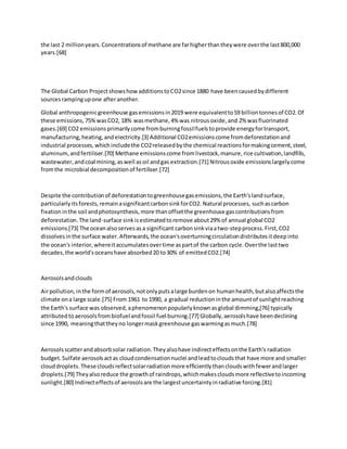 the last 2 millionyears.Concentrationsof methane are farhigherthantheywere overthe last800,000
years.[68]
The Global Carbon ProjectshowshowadditionstoCO2since 1880 have beencausedbydifferent
sourcesrampingupone afteranother.
Global anthropogenicgreenhouse gasemissionsin2019 were equivalentto59 billiontonnesof CO2.Of
these emissions,75%wasCO2, 18% wasmethane,4% was nitrousoxide,and 2% wasfluorinated
gases.[69] CO2 emissionsprimarilycome fromburningfossilfuelstoprovide energyfortransport,
manufacturing,heating,andelectricity.[3] Additional CO2emissionscome fromdeforestationand
industrial processes,whichincludethe CO2releasedbythe chemical reactionsformakingcement,steel,
aluminum,andfertiliser.[70] Methane emissionscome fromlivestock,manure,rice cultivation,landfills,
wastewater,andcoal mining,aswell asoil andgas extraction.[71] Nitrousoxide emissionslargelycome
fromthe microbial decompositionof fertiliser.[72]
Despite the contributionof deforestationtogreenhousegasemissions,the Earth'slandsurface,
particularlyitsforests,remainasignificantcarbonsinkforCO2. Natural processes, suchascarbon
fixationinthe soil andphotosynthesis,more thanoffsetthe greenhouse gascontributionsfrom
deforestation.The land-surface sinkisestimatedtoremove about29% of annual global CO2
emissions.[73] The oceanalsoservesasa significant carbonsinkviaatwo-stepprocess.First,CO2
dissolvesinthe surface water.Afterwards,the ocean'soverturningcirculationdistributesitdeepinto
the ocean's interior,whereitaccumulatesovertime aspartof the carbon cycle.Overthe lasttwo
decades,the world'soceanshave absorbed20 to30% of emittedCO2.[74]
Aerosolsandclouds
Airpollution,inthe formof aerosols,notonlyputsalarge burdenon humanhealth,butalsoaffectsthe
climate ona large scale.[75] From 1961 to 1990, a gradual reductioninthe amountof sunlightreaching
the Earth's surface was observed,aphenomenonpopularlyknownasglobal dimming,[76] typically
attributedtoaerosolsfrombiofuelandfossil fuel burning.[77] Globally,aerosolshave beendeclining
since 1990, meaningthattheyno longermaskgreenhouse gaswarmingasmuch.[78]
Aerosolsscatterandabsorbsolar radiation.Theyalsohave indirecteffectsonthe Earth's radiation
budget.Sulfate aerosolsactas cloudcondensationnuclei andleadtocloudsthat have more and smaller
clouddroplets.These cloudsreflectsolarradiationmore efficientlythancloudswithfewerandlarger
droplets.[79] Theyalsoreduce the growthof raindrops,whichmakescloudsmore reflectivetoincoming
sunlight.[80] Indirecteffectsof aerosolsare the largestuncertaintyinradiative forcing.[81]
 