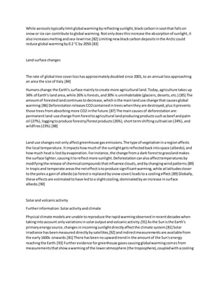 While aerosolstypicallylimitglobalwarmingbyreflectingsunlight,blackcarboninsootthat fallson
snowor ice can contribute toglobal warming.Notonlydoesthisincrease the absorptionof sunlight,it
alsoincreasesmeltingandsea-levelrise.[82] Limitingnew blackcarbondepositsinthe Arcticcould
reduce global warmingby0.2 °C by 2050.[83]
Land surface changes
The rate of global tree coverlosshasapproximatelydoubled since 2001,to an annual lossapproaching
an area the size of Italy.[84]
Humanschange the Earth's surface mainlytocreate more agricultural land.Today,agriculture takesup
34% of Earth's land area,while 26%is forests,and30% is uninhabitable (glaciers,deserts,etc.).[85] The
amountof forestedlandcontinuestodecrease,whichisthe mainlanduse change that causesglobal
warming.[86] DeforestationreleasesCO2containedintreeswhentheyare destroyed,plusitprevents
those treesfromabsorbing more CO2 inthe future.[87] The maincausesof deforestationare:
permanentland-usechange fromforesttoagricultural landproducingproductssuchasbeef andpalm
oil (27%),loggingtoproduce forestry/forestproducts(26%),shorttermshiftingcultivation(24%),and
wildfires(23%).[88]
Land use changesnot onlyaffectgreenhouse gasemissions.The type of vegetationinaregionaffects
the local temperature.Itimpactshowmuchof the sunlightgetsreflectedbackintospace (albedo),and
howmuch heatis lostbyevaporation.Forinstance,the change froma dark foresttograsslandmakes
the surface lighter,causingittoreflectmore sunlight.Deforestationcanalsoaffecttemperaturesby
modifyingthe release of chemicalcompoundsthatinfluence clouds,andbychangingwindpatterns.[89]
In tropicand temperate areasthe neteffectistoproduce significantwarming,while atlatitudescloser
to the polesa gainof albedo(asforestisreplacedbysnow cover) leadstoa coolingeffect.[89] Globally,
these effectsare estimatedtohave ledtoa slightcooling,dominatedbyanincrease insurface
albedo.[90]
Solarand volcanicactivity
Furtherinformation:Solaractivityandclimate
Physical climate modelsare unable toreproduce the rapidwarmingobservedinrecentdecadeswhen
takingintoaccount onlyvariationsinsolaroutputandvolcanicactivity.[91] Asthe Sunisthe Earth's
primaryenergysource,changesinincomingsunlightdirectlyaffectthe climate system.[81] Solar
irradiance hasbeenmeasured directlybysatellites,[92] andindirectmeasurementsare availablefrom
the early1600s onwards.[81] There hasbeennoupwardtrendin the amountof the Sun'senergy
reachingthe Earth.[93] Furtherevidence forgreenhouse gasescausingglobalwarmingcomesfrom
measurementsthatshowawarmingof the loweratmosphere (the troposphere),coupledwithacooling
 