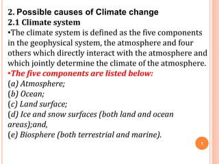 2. Possible causes of Climate change
2.1 Climate system
•The climate system is defined as the five components
in the geophysical system, the atmosphere and four
others which directly interact with the atmosphere and
which jointly determine the climate of the atmosphere.
•The five components are listed below:
(a) Atmosphere;
(b) Ocean;
(c) Land surface;
(d) Ice and snow surfaces (both land and ocean
areas);and,
(e) Biosphere (both terrestrial and marine).
1
 