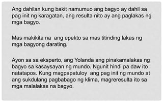 Ang dahilan kung bakit namumuo ang bagyo ay dahil sa
pag init ng karagatan, ang resulta nito ay ang paglakas ng
mga bagyo.
Mas makikita na ang epekto sa mas titinding lakas ng
mga bagyong darating.
Ayon sa sa eksperto, ang Yolanda ang pinakamalakas ng
bagyo sa kasaysayan ng mundo. Ngunit hindi pa daw ito
natatapos. Kung magpapatuloy ang pag init ng mundo at
ang sukdulang pagbabago ng klima, magreresulta ito sa
mga malalakas na bagyo.
 