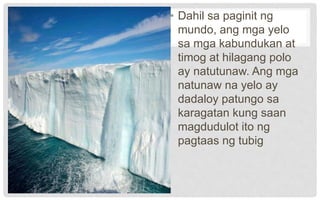 • Dahil sa paginit ng
mundo, ang mga yelo
sa mga kabundukan at
timog at hilagang polo
ay natutunaw. Ang mga
natunaw na yelo ay
dadaloy patungo sa
karagatan kung saan
magdudulot ito ng
pagtaas ng tubig
 