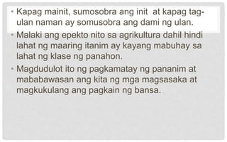 • Kapag mainit, sumosobra ang init at kapag tag-
ulan naman ay somusobra ang dami ng ulan.
• Malaki ang epekto nito sa agrikultura dahil hindi
lahat ng maaring itanim ay kayang mabuhay sa
lahat ng klase ng panahon.
• Magdudulot ito ng pagkamatay ng pananim at
mababawasan ang kita ng mga magsasaka at
magkukulang ang pagkain ng bansa.
 