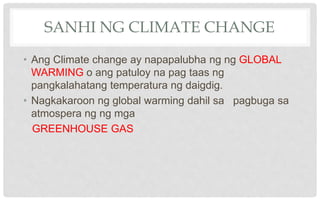 SANHI NG CLIMATE CHANGE
• Ang Climate change ay napapalubha ng ng GLOBAL
WARMING o ang patuloy na pag taas ng
pangkalahatang temperatura ng daigdig.
• Nagkakaroon ng global warming dahil sa pagbuga sa
atmospera ng ng mga
GREENHOUSE GAS
 