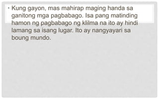 • Kung gayon, mas mahirap maging handa sa
ganitong mga pagbabago. Isa pang matinding
hamon ng pagbabago ng klilma na ito ay hindi
lamang sa isang lugar. Ito ay nangyayari sa
boung mundo.
 