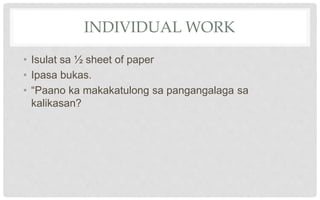 INDIVIDUAL WORK
• Isulat sa ½ sheet of paper
• Ipasa bukas.
• “Paano ka makakatulong sa pangangalaga sa
kalikasan?
 