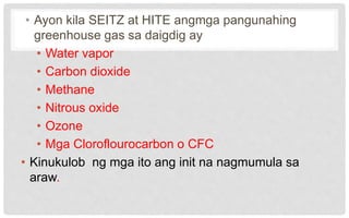 • Ayon kila SEITZ at HITE angmga pangunahing
greenhouse gas sa daigdig ay
• Water vapor
• Carbon dioxide
• Methane
• Nitrous oxide
• Ozone
• Mga Cloroflourocarbon o CFC
• Kinukulob ng mga ito ang init na nagmumula sa
araw.
 