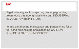 TAO.
Nagsimula ang kontribusyon ng tao sa pagdami ng
greenhouse gas noong nagsimula ang INDUSTRIAL
REVOLUTION noong 1700s.
Ito ang panahon na malawakan ang paggamit ng fossil
fuel tulad ng langis ng naglalabas ng CARBON
DIOXIDE at CARBON MONOXIDE.
 