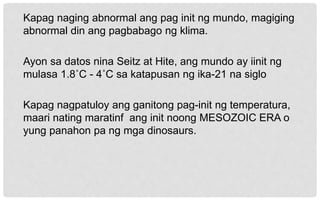 Kapag naging abnormal ang pag init ng mundo, magiging
abnormal din ang pagbabago ng klima.
Ayon sa datos nina Seitz at Hite, ang mundo ay iinit ng
mulasa 1.8˚C - 4˚C sa katapusan ng ika-21 na siglo
Kapag nagpatuloy ang ganitong pag-init ng temperatura,
maari nating maratinf ang init noong MESOZOIC ERA o
yung panahon pa ng mga dinosaurs.
 
