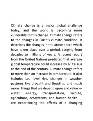 Climate change is a major global challenge
today, and the world is becoming more
vulnerable to this change. Climate change refers
to the changes in Earth’s climate condition. It
describes the changes in the atmosphere which
have taken place over a period, ranging from
decades to millions of years. A recent report
from the United Nations predicted that average
global temperature could increase by 6˚ Celsius
at the end of the century. Climate change refers
to more than an increase in temperature. It also
includes sea level rise, changes in weather
patterns like drought and flooding, and much
more. Things that we depend upon and value —
water, energy, transportation, wildlife,
agriculture, ecosystems, and human health —
are experiencing the effects of a changing
 