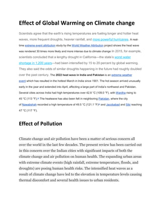Effect of Global Warming on Climate change
Scientists agree that the earth’s rising temperatures are fueling longer and hotter heat
waves, more frequent droughts, heavier rainfall, and more powerful hurricanes. A real-
time extreme event attribution study by the World Weather Attribution project shows the heat wave
was rendered 30 times more likely and more intense due to climate change In 2015, for example,
scientists concluded that a lengthy drought in California—the state’s worst water
shortage in 1,200 years—had been intensified by 15 to 20 percent by global warming.
They also said the odds of similar droughts happening in the future had roughly doubled
over the past century. The 2022 heat wave in India and Pakistan is an extreme weather
event which has resulted in the hottest March in India since 1901. The hot season arrived unusually
early in the year and extended into April, affecting a large part of India's northwest and Pakistan.
Several cities across India had high temperatures over 42.8 °C (109.0 °F), with Wardha rising to
45 °C (113 °F).[4]
The heatwave has also been felt in neighboring Pakistan, where the city
of Nawabshah recorded a high temperature of 49.5 °C (121.1 °F)[5]
and Jacobabad and Sibi reaching
47 °C (117 °F).
Effect of Pollution
Climate change and air pollution have been a matter of serious concern all
over the world in the last few decades. The present review has been carried out
in this concern over the Indian cities with significant impacts of both the
climate change and air pollution on human health. The expanding urban areas
with extreme climate events (high rainfall, extreme temperature, floods, and
droughts) are posing human health risks. The intensified heat waves as a
result of climate change have led to the elevation in temperature levels causing
thermal discomfort and several health issues to urban residents.
 