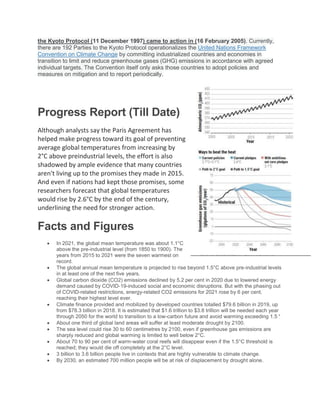 the Kyoto Protocol (11 December 1997) came to action in (16 February 2005). Currently,
there are 192 Parties to the Kyoto Protocol operationalizes the United Nations Framework
Convention on Climate Change by committing industrialized countries and economies in
transition to limit and reduce greenhouse gases (GHG) emissions in accordance with agreed
individual targets. The Convention itself only asks those countries to adopt policies and
measures on mitigation and to report periodically.
Progress Report (Till Date)
Although analysts say the Paris Agreement has
helped make progress toward its goal of preventing
average global temperatures from increasing by
2°C above preindustrial levels, the effort is also
shadowed by ample evidence that many countries
aren't living up to the promises they made in 2015.
And even if nations had kept those promises, some
researchers forecast that global temperatures
would rise by 2.6°C by the end of the century,
underlining the need for stronger action.
Facts and Figures
 In 2021, the global mean temperature was about 1.1°C
above the pre-industrial level (from 1850 to 1900). The
years from 2015 to 2021 were the seven warmest on
record.
 The global annual mean temperature is projected to rise beyond 1.5°C above pre-industrial levels
in at least one of the next five years.
 Global carbon dioxide (CO2) emissions declined by 5.2 per cent in 2020 due to lowered energy
demand caused by COVID-19-induced social and economic disruptions. But with the phasing out
of COVID-related restrictions, energy-related CO2 emissions for 2021 rose by 6 per cent,
reaching their highest level ever.
 Climate finance provided and mobilized by developed countries totalled $79.6 billion in 2019, up
from $78.3 billion in 2018. It is estimated that $1.6 trillion to $3.8 trillion will be needed each year
through 2050 for the world to transition to a low-carbon future and avoid warming exceeding 1.5 °
 About one third of global land areas will suffer at least moderate drought by 2100.
 The sea level could rise 30 to 60 centimetres by 2100, even if greenhouse gas emissions are
sharply reduced and global warming is limited to well below 2°C.
 About 70 to 90 per cent of warm-water coral reefs will disappear even if the 1.5°C threshold is
reached; they would die off completely at the 2°C level.
 3 billion to 3.6 billion people live in contexts that are highly vulnerable to climate change.
 By 2030, an estimated 700 million people will be at risk of displacement by drought alone.
 