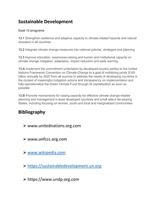 Sustainable Development
Goal 13 programs
13.1 Strengthen resilience and adaptive capacity to climate-related hazards and natural
disasters in all countries
13.2 Integrate climate change measures into national policies, strategies and planning
13.3 Improve education, awareness-raising and human and institutional capacity on
climate change mitigation, adaptation, impact reduction and early warning
13.A Implement the commitment undertaken by developed-country parties to the United
Nations Framework Convention on Climate Change to a goal of mobilizing jointly $100
billion annually by 2020 from all sources to address the needs of developing countries in
the context of meaningful mitigation actions and transparency on implementation and
fully operationalize the Green Climate Fund through its capitalization as soon as
possible
13.B Promote mechanisms for raising capacity for effective climate change-related
planning and management in least developed countries and small island developing
States, including focusing on women, youth and local and marginalized communities
Bibliography
 www.unitednations.org.com
 www.unfccc.org.com
 www.wikipedia.com
 https://sustainabledevelopment.un.org
 https://www.undp.org.com
 