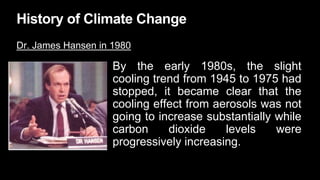 History of Climate Change
Dr. James Hansen in 1980
By the early 1980s, the slight
cooling trend from 1945 to 1975 had
stopped, it became clear that the
cooling effect from aerosols was not
going to increase substantially while
carbon dioxide levels were
progressively increasing.
 