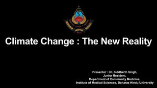 Presentor : Dr. Siddharth Singh,
Junior Resident,
Department of Community Medicine,
Institute of Medical Sciences, Banaras Hindu University
Climate Change : The New Reality
 