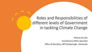Roles and Responsibilities of
different levels of Government
in tackling Climate Change
Dheeraj Jha (DJ)
Constituency Affairs Specialist
Office of Dan Muys, MP Flamborough - Glanbrook
 