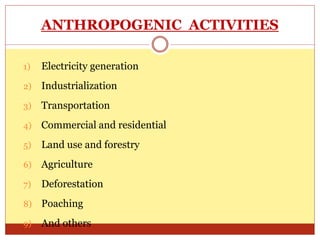 ANTHROPOGENIC ACTIVITIES
1) Electricity generation
2) Industrialization
3) Transportation
4) Commercial and residential
5) Land use and forestry
6) Agriculture
7) Deforestation
8) Poaching
9) And others
 