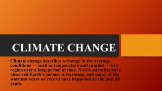 CLIMATE CHANGE
Climate change describes a change in the average
conditions — such as temperature and rainfall — in a
region over a long period of time. NASA scientists have
observed Earth's surface is warming, and many of the
warmest years on record have happened in the past 20
years.
 