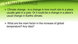 CLIMATE CHANGE
 Climate change - is a change in how much rain in a place
usually gets in a year. Or it could be a change in a place’s
usual change in Earths climate.
 What are the main factor in the increase of global
temperature? Any idea?
 