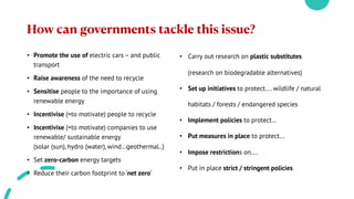 How can governments tackle this issue?
• Promote the use of electric cars – and public
transport
• Raise awareness of the need to recycle
• Sensitise people to the importance of using
renewable energy
• Incentivise (=to motivate) people to recycle
• Incentivise (=to motivate) companies to use
renewable/ sustainable energy
(solar (sun), hydro (water), wind…geothermal..)
• Set zero-carbon energy targets
• Reduce their carbon footprint to ‘net zero’
• Carry out research on plastic substitutes
(research on biodegradable alternatives)
• Set up initiatives to protect…. wildlife / natural
habitats / forests / endangered species
• Implement policies to protect…
• Put measures in place to protect…
• Impose restrictions on….
• Put in place strict / stringent policies
 