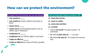 How can we protect the environment?
To protect the environment, we can use phrases:
• I am careful to ______
• I am careful to recycle rubbish and waste at
home
• I strive not to ______
• I strive not to use disposable plastic, such as
coffee cups in Starbucks
• I endeavour to _______
• I endeavour to turn off the lights in my home
• I make an effort to ______
• I make an effort to turn taps off when possible
I pick up discarded rubbish sometimes OR …
q…from time to time
q…once in a while
q…every now and then
q…at times
• I like to do my bit = to play my part = to
contribute
• We should steer clear of….. = to avoid
• We should be wary of = be careful and cautious
with.
 