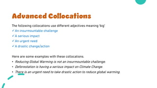 Advanced Collocations
The following collocations use different adjectives meaning ‘big’
üAn insurmountable challenge
üA serious impact
üAn urgent need
üA drastic change/action
Here are some examples with these collocations.
• Reducing Global Warming is not an insurmountable challenge.
• Deforestation is having a serious impact on Climate Change.
• There is an urgent need to take drastic action to reduce global warming.
 