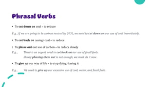 Phrasal Verbs
• To cut down on coal = to reduce
E.g., If we are going to be carbon neutral by 2030, we need to cut down on our use of coal immediately.
• To cut back on (using) coal = to reduce
• To phase out our use of carbon = to reduce slowly
E.g., There is an urgent need to cut back on our use of fossil fuels.
Slowly phasing them out is not enough, we must do it now.
• To give up our way of life = to stop doing/having it
E.g., We need to give up our excessive use of coal, water, and fossil fuels.
 