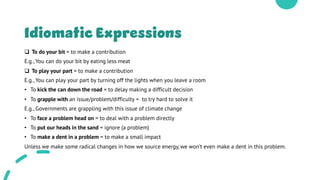 Idiomatic Expressions
q To do your bit = to make a contribution
E.g., You can do your bit by eating less meat
q To play your part = to make a contribution
E.g., You can play your part by turning off the lights when you leave a room
• To kick the can down the road = to delay making a difficult decision
• To grapple with an issue/problem/difficulty = to try hard to solve it
E.g., Governments are grappling with this issue of climate change
• To face a problem head on = to deal with a problem directly
• To put our heads in the sand = ignore (a problem)
• To make a dent in a problem = to make a small impact
Unless we make some radical changes in how we source energy, we won’t even make a dent in this problem.
 