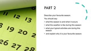 PART 2
Describe your favourite season.
You should say:
• what the season is and when it occurs
• what the weather is like during this season
• what your typical activities are during this
season
• and explain why it is your favourite season.
 