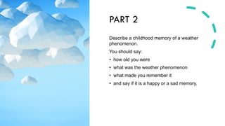PART 2
Describe a childhood memory of a weather
phenomenon.
You should say:
• how old you were
• what was the weather phenomenon
• what made you remember it
• and say if it is a happy or a sad memory.
 