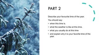 PART 2
Describe your favourite time of the year.
You should say:
• when this time is.
• what the weather is like at this time.
• what you usually do at this time
• and explain why it is your favorite time of the
year.
 
