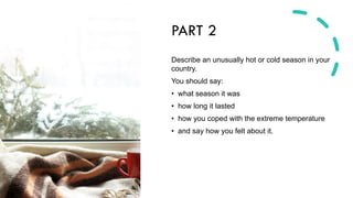 PART 2
Describe an unusually hot or cold season in your
country.
You should say:
• what season it was
• how long it lasted
• how you coped with the extreme temperature
• and say how you felt about it.
 