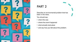 PART 2
Describe an environmental problem that has
been in the news.
You should say:
• when this was
• where the event happened
• what actually took place
• and say how you felt about this problem.
 
