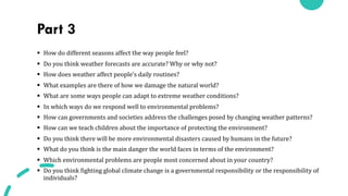 Part 3
§ How do different seasons affect the way people feel?
§ Do you think weather forecasts are accurate? Why or why not?
§ How does weather affect people’s daily routines?
§ What examples are there of how we damage the natural world?
§ What are some ways people can adapt to extreme weather conditions?
§ In which ways do we respond well to environmental problems?
§ How can governments and societies address the challenges posed by changing weather patterns?
§ How can we teach children about the importance of protecting the environment?
§ Do you think there will be more environmental disasters caused by humans in the future?
§ What do you think is the main danger the world faces in terms of the environment?
§ Which environmental problems are people most concerned about in your country?
§ Do you think fighting global climate change is a governmental responsibility or the responsibility of
individuals?
 