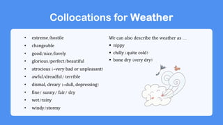 Collocations for Weather
• extreme/hostile
• changeable
• good/nice/lovely
• glorious/perfect/beautiful
• atrocious (=very bad or unpleasant)
• awful/dreadful/ terrible
• dismal, dreary (=dull, depressing)
• fine/ sunny/ fair/ dry
• wet/rainy
• windy/stormy
We can also describe the weather as ...
§ nippy
§ chilly (quite cold)
§ bone dry (very dry)
 