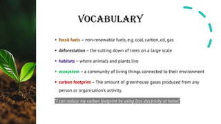 VOCABULARY
§ fossil fuels – non-renewable fuels, e.g. coal, carbon, oil, gas
§ deforestation – the cutting down of trees on a large scale
§ habitats – where animals and plants live
§ ecosystem – a community of living things connected to their environment
§ carbon footprint – The amount of greenhouse gases produced from any
person or organisation’s activity.
“I can reduce my carbon footprint by using less electricity at home.”
 