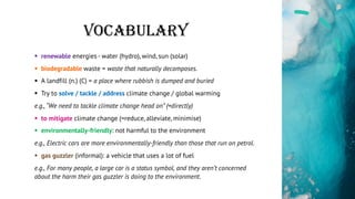 VOCABULARY
§ renewable energies - water (hydro), wind, sun (solar)
§ biodegradable waste = waste that naturally decomposes.
§ A landfill (n.) (C) = a place where rubbish is dumped and buried
§ Try to solve / tackle / address climate change / global warming
e.g., “We need to tackle climate change head on” (=directly)
§ to mitigate climate change (=reduce, alleviate, minimise)
§ environmentally-friendly: not harmful to the environment
e.g., Electric cars are more environmentally-friendly than those that run on petrol.
§ gas guzzler (informal): a vehicle that uses a lot of fuel
e.g., For many people, a large car is a status symbol, and they aren’t concerned
about the harm their gas guzzler is doing to the environment.
 