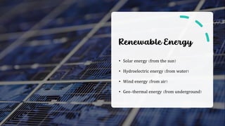 Renewable Energy
• Solar energy (from the sun)
• Hydroelectric energy (from water)
• Wind energy (from air)
• Geo-thermal energy (from underground)
 