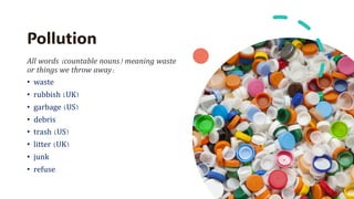Pollution
All words (countable nouns) meaning waste
or things we throw away:
• waste
• rubbish (UK)
• garbage (US)
• debris
• trash (US)
• litter (UK)
• junk
• refuse
 