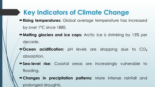 Key Indicators of Climate Change
Rising temperatures: Global average temperature has increased
by over 1°C since 1880.
Melting glaciers and ice caps: Arctic ice is shrinking by 13% per
decade.
Ocean acidification: pH levels are dropping due to CO₂
absorption.
Sea-level rise: Coastal areas are increasingly vulnerable to
flooding.
Changes in precipitation patterns: More intense rainfall and
prolonged droughts.
 