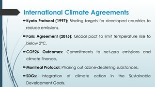 International Climate Agreements
Kyoto Protocol (1997): Binding targets for developed countries to
reduce emissions.
Paris Agreement (2015): Global pact to limit temperature rise to
below 2°C.
COP26 Outcomes: Commitments to net-zero emissions and
climate finance.
Montreal Protocol: Phasing out ozone-depleting substances.
SDGs: Integration of climate action in the Sustainable
Development Goals.
 