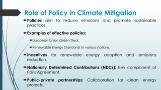 Role of Policy in Climate Mitigation
Policies aim to reduce emissions and promote sustainable
practices.
Examples of effective policies:
European Union Green Deal.
Renewable Energy Standards in various nations.
Incentives for renewable energy adoption and emissions
reduction.
Nationally Determined Contributions (NDCs): Key component of
Paris Agreement.
Public-private partnerships: Collaboration for clean energy
projects.
 