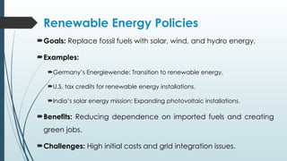 Renewable Energy Policies
Goals: Replace fossil fuels with solar, wind, and hydro energy.
Examples:
Germany’s Energiewende: Transition to renewable energy.
U.S. tax credits for renewable energy installations.
India’s solar energy mission: Expanding photovoltaic installations.
Benefits: Reducing dependence on imported fuels and creating
green jobs.
Challenges: High initial costs and grid integration issues.
 