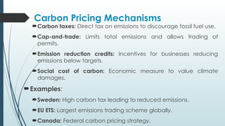 Carbon Pricing Mechanisms
Carbon taxes: Direct tax on emissions to discourage fossil fuel use.
Cap-and-trade: Limits total emissions and allows trading of
permits.
Emission reduction credits: Incentives for businesses reducing
emissions below targets.
Social cost of carbon: Economic measure to value climate
damages.
Examples:
Sweden: High carbon tax leading to reduced emissions.
EU ETS: Largest emissions trading scheme globally.
Canada: Federal carbon pricing strategy.
 